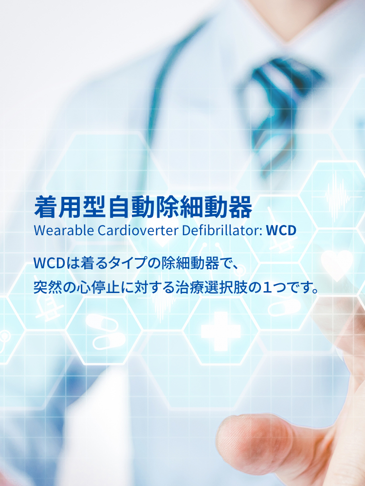 着用型自動除細動器 Wearable Cardioverter Defibrillator: WCD WCDは着るタイプの除細動器で、突然の心停止に対する治療選択肢の１つです。